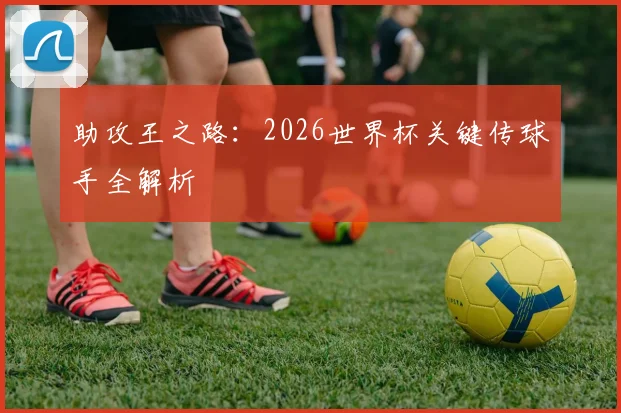 助攻王之路:2026世界杯关键传球手全解析