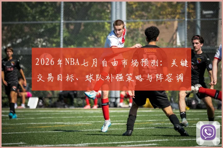 2026年NBA七月自由市场预测:关键交易目标、球队补强策略与阵容调整深度解析