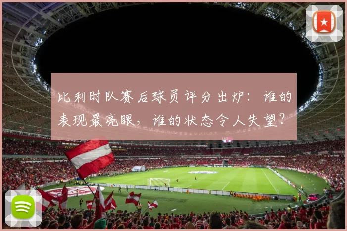 比利时队赛后球员评分出炉:谁的表现最亮眼,谁的状态令人失望?