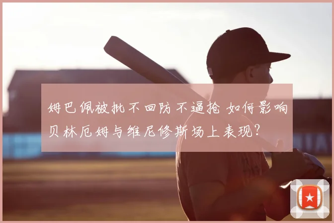 姆巴佩被批不回防不逼抢 如何影响贝林厄姆与维尼修斯场上表现?