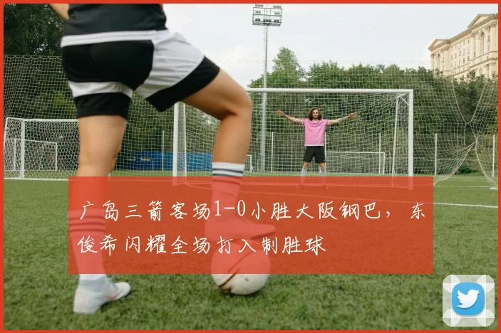 广岛三箭客场1-0小胜大阪钢巴,东俊希闪耀全场打入制胜球