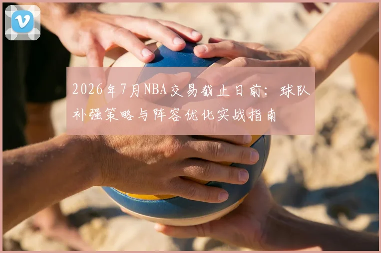 2026年7月NBA交易截止日前:球队补强策略与阵容优化实战指南