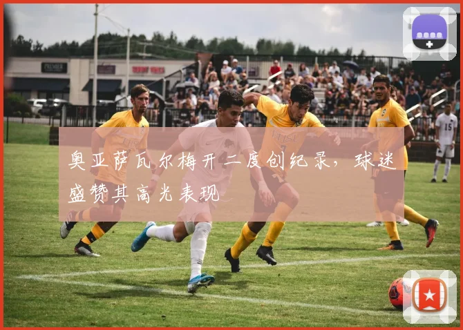 奥亚萨瓦尔梅开二度创纪录，球迷盛赞其高光表现
