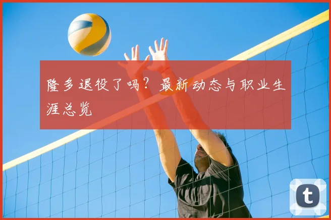 隆多退役了吗?最新动态与职业生涯总览