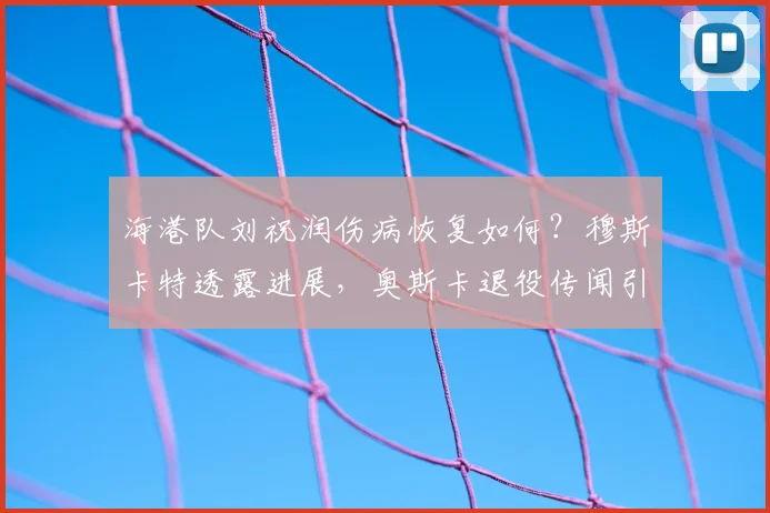 海港队刘祝润伤病恢复如何?穆斯卡特透露进展,奥斯卡退役传闻引关注