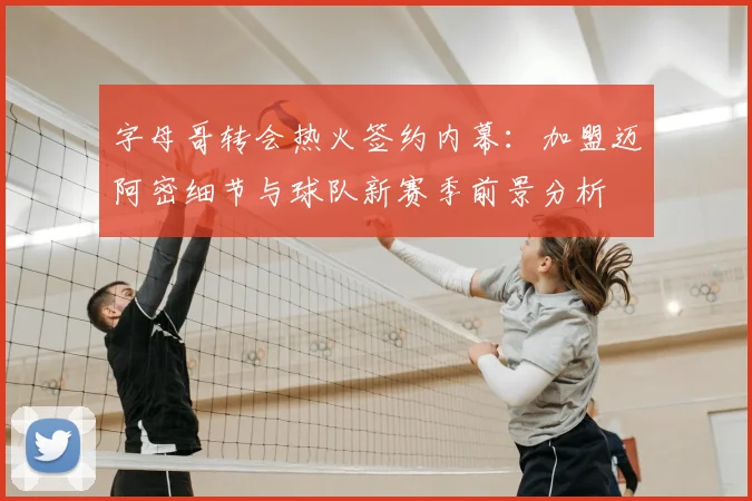 字母哥转会热火签约内幕:加盟迈阿密细节与球队新赛季前景分析