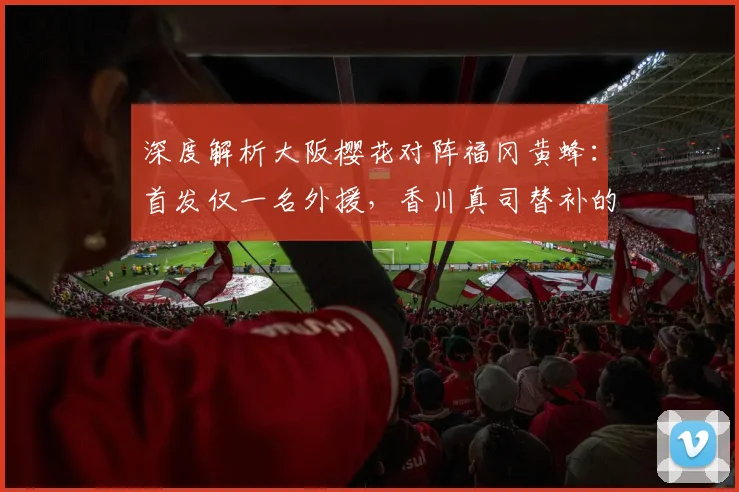 深度解析大阪樱花对阵福冈黄蜂:首发仅一名外援,香川真司替补的战术考量与比赛看点