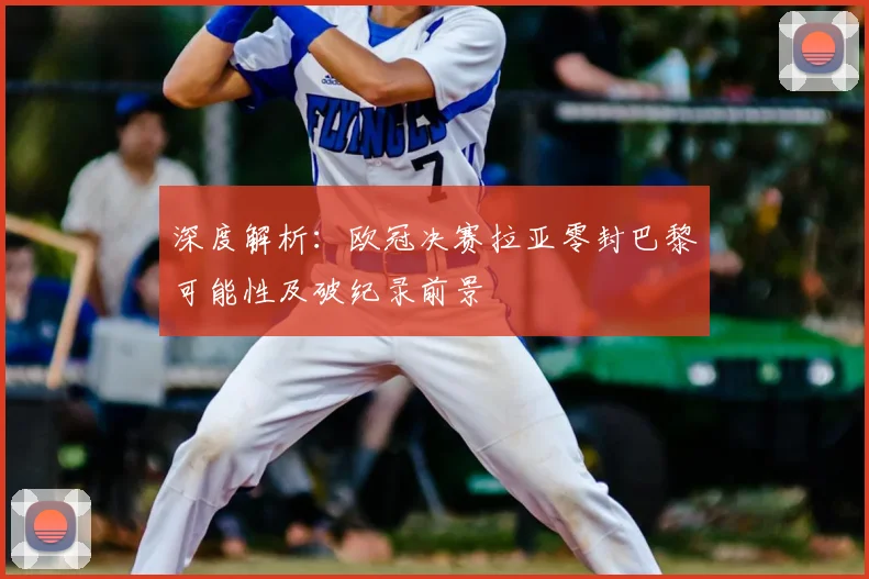 深度解析:欧冠决赛拉亚零封巴黎可能性及破纪录前景